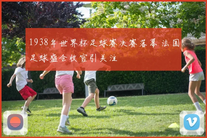 1938年世界杯足球赛决赛落幕 法国足球盛会收官引关注