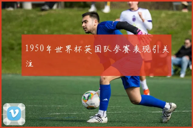 1950年世界杯英国队参赛表现引关注
