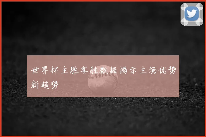 世界杯主胜客胜数据揭示主场优势新趋势
